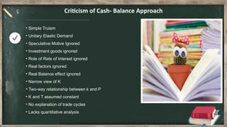 Criticism of Cash- Balance Approach
• Simple Truism
• Unitary Elastic Demand
• Speculative Motive Ignored
• Investment goods ignored
• Role of Rate of Interest ignored
• Real factors ignored
• Real Balance effect ignored
• Narrow view of K
• Two-way relationship between k and P
• K and T assumed constant
• No explanation of trade cycles
• Lacks quantitative analysis
 