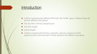 Introduction
 I will be comparing two different films from the ‘thriller’ genre. However they will
be from different sub-genres.
 The two films I will be comparing are:
 The Dark Knight
 Casino Royale
 I will be comparing the themes, characters, devices, locations and the
props/costumes and how each of these represent the different sub-genre.
 