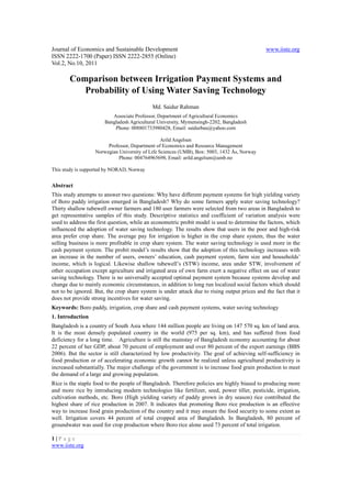 Journal of Economics and Sustainable Development                                              www.iiste.org
ISSN 2222-1700 (Paper) ISSN 2222-2855 (Online)
Vol.2, No.10, 2011

        Comparison between Irrigation Payment Systems and
           Probability of Using Water Saving Technology
                                            Md. Saidur Rahman
                          Associate Professor, Department of Agricultural Economics
                       Bangladesh Agricultural University, Mymensingh-2202, Bangladesh
                           Phone: 008801733980428, Email: saidurbau@yahoo.com

                                                 Arild Angelsen
                        Professor, Department of Economics and Resource Management
                   Norwegian University of Life Sciences (UMB), Box: 5003, 1432 Ås, Norway
                             Phone: 004764965698, Email: arild.angelsen@umb.no

This study is supported by NORAD, Norway


Abstract
This study attempts to answer two questions: Why have different payment systems for high yielding variety
of Boro paddy irrigation emerged in Bangladesh? Why do some farmers apply water saving technology?
Thirty shallow tubewell owner farmers and 180 user farmers were selected from two areas in Bangladesh to
get representative samples of this study. Descriptive statistics and coefficient of variation analysis were
used to address the first question, while an econometric probit model is used to determine the factors, which
influenced the adoption of water saving technology. The results show that users in the poor and high-risk
area prefer crop share. The average pay for irrigation is higher in the crop share system, thus the water
selling business is more profitable in crop share system. The water saving technology is used more in the
cash payment system. The probit model’s results show that the adoption of this technology increases with
an increase in the number of users, owners’ education, cash payment system, farm size and households’
income, which is logical. Likewise shallow tubewell’s (STW) income, area under STW, involvement of
other occupation except agriculture and irrigated area of own farm exert a negative effect on use of water
saving technology. There is no universally accepted optimal payment system because systems develop and
change due to mainly economic circumstances, in addition to long run localized social factors which should
not to be ignored. But, the crop share system is under attack due to rising output prices and the fact that it
does not provide strong incentives for water saving.
Keywords: Boro paddy, irrigation, crop share and cash payment systems, water saving technology
1. Introduction
Bangladesh is a country of South Asia where 144 million people are living on 147 570 sq. km of land area.
It is the most densely populated country in the world (975 per sq. km), and has suffered from food
deficiency for a long time. Agriculture is still the mainstay of Bangladesh economy accounting for about
22 percent of her GDP, about 70 percent of employment and over 80 percent of the export earnings (BBS
2006). But the sector is still characterized by low productivity. The goal of achieving self-sufficiency in
food production or of accelerating economic growth cannot be realized unless agricultural productivity is
increased substantially. The major challenge of the government is to increase food grain production to meet
the demand of a large and growing population.
Rice is the staple food to the people of Bangladesh. Therefore policies are highly biased to producing more
and more rice by introducing modern technologies like fertilizer, seed, power tiller, pesticide, irrigation,
cultivation methods, etc. Boro (High yielding variety of paddy grown in dry season) rice contributed the
highest share of rice production in 2007. It indicates that promoting Boro rice production is an effective
way to increase food grain production of the country and it may ensure the food security to some extent as
well. Irrigation covers 44 percent of total cropped area of Bangladesh. In Bangladesh, 80 percent of
groundwater was used for crop production where Boro rice alone used 73 percent of total irrigation.

1|P a ge
www.iiste.org
 