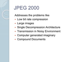 JPEG 2000
Addresses the problems like
 Low bit rate compression
 Large images
 Single Decompression Architecture
 Transmission in Noisy Environment
 Computer generated imaginary
 Compound Documents
 