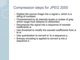 Compression steps for JPEG 2000
 Digitize the source image into a signal s, which is a
string of numbers.
 Characterized by its intensity levels or scales of gray
which range from 0(black) to 255(white)
 Decompose the signal into a sequence of wavelet
coefficients w.
 Use threshold to modify the wavelet coefficients from w
to w’.
 Use quantization to convert w’ to a sequence q.
 Entropy encoding is applied to convert q into a
sequence e.
 