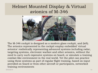 Helmet Mounted Display & Virtual
avionics of M-346
The M-346 cockpit is designed as a modern glass cockpit, and (left).
The avionics represented in the cockpit employ embedded 'virtual
avionics' realistically representing advanced systems including radar,
targeting systems, electronic warfare and other avionics, without the
need to carry such expensive systems on board, or simulate a training
combat-like environment in the real world. Yet the pilot can practice
using these systems as part of regular flight training, based on input
provided on board or from other aircraft or participants, networked
training environments
2016/8/14 13
 