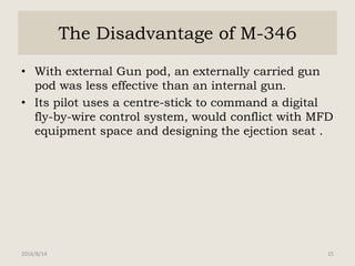 The Disadvantage of M-346
• With external Gun pod, an externally carried gun
pod was less effective than an internal gun.
• Its pilot uses a centre-stick to command a digital
fly-by-wire control system, would conflict with MFD
equipment space and designing the ejection seat .
2016/8/14 15
 