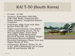 KAI T-50 (South Korea)
• G Limit: -3/+8G
• Avionics: Embedded GPS/INS,
UHF/VHF Radio, Integrated IFF,
Radar Altimeter, Integrated Mission
Computer
• Propulsion: High Trust with After
Burner F404-GE-102
• Flight Control System: Uses NEOS
avionics operating system, Fly by
Wire Digital flight, Active Stick
technology, Triple Redundant
Electrical System, On-Board Oxygen
Generation System (OBOGS),
Electrical Emergency Power Unit and
Digital Break by Wire.
• Armaments: Rockets: Hydra 70, Air
to Air: AIM-9 Sidewinder, Air to Land:
AGM 65 and Bombs: MK 82
2016/8/14 18
 