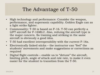 The Advantage of T-50
• High technology and performance: Consider the weapon,
performance, and supersonic capability. Golden Eagle can as
a light strike fighter.
• Commonality: T-50 is based on F-16. T-50 can perfectly a
LIFT aircraft for F-16MLU. Also, reduing the aircraft type is
the major concern. So training and striking in the same
aircraft is obviously a good idea.
• T-50 had excellent interoperability with the current F-16s.
• Electronically linked sticks – the instructor can “feel” the
students’ movements and make suggestions or corrections as
required
• Digital flight controls – enable us to “detune” the aircraft,
limiting pitch, angle of attack and role rate, to make it even
easier for the student to transition from the T-50.
2016/8/14 27
 