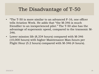 The Disadvantage of T-50
• “The T-50 is more similar to an advanced F-16, one officer
tells Aviation Week. He adds that “the M-346 is much
friendlier to an inexperienced pilot.” The T-50 also has the
advantage of supersonic speed, compared to the transonic M-
346.
• Lower mission life (8,334 hours) compared with M-346
(10,000 hours) with higher Maintenance Man-hours per
Flight Hour (5.2 hours) compared with M-346 (4 hours).
2016/8/14 28
 