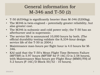 General information for
M-346 and T-50 (2)
• T-50 (6354kg) is significantly heavier than M-346 (5200kg).
• The M346 is twin-engined – potentially greater reliability, but
also greater cost.
• The M346 is subsonic and cold power only; the T-50 has an
afterburner and is supersonic.
• The service life is announced 10,000 hours by both. (The
official durability testing validate the 8,334-hour design
service life of the T-50 in 2004.)
• Maintenance man-hours per flight hour is 4.0 hours for M-
346.
• KAI said that the T-50's Mean Flight Time Between Failure
(MFTBF) is 5.97 hours (MFTBF for F-16C/D is 2.58 hours),
with Maintenance Man-hours per Flight Hour (MMH/FH) of
5.2 hours (F-16C/D Block 50/52 - 10 hours).
2016/8/14 3
 