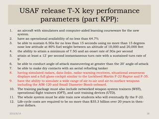 USAF release T-X key performance
parameters (part KPP):
1. an aircraft with simulators and computer-aided learning courseware for the new
system.
2. have an operational availability of no less than 64.7%
3. be able to sustain 6.5Gs for no less than 15 seconds using no more than 15 degrees
nose low attitude at 80% fuel weight between an altitude of 10,000 and 20,000 feet
4. the ability to attain a minimum of 7.5G and an onset rate of 3Gs per second
5. attain at least a 12° per second instantaneous turn rate with a sustained turn rate of
9°
6. be able to conduct angle-of-attack maneuvering at greater than the 20° angle-of-attack
7. be able to make dry contacts with an aerial refueling tanker
8. having simulated radars, data-links, radar-warning receivers, situational awareness
displays and a full glass-cockpit similar to the Lockheed Martin F-22 Raptor and F-35.
9. have the ability to simulate a wide range of air-to-air and air-to-surface weapons
including the AIM-120 and Small Diameter Bomb onboard.
10. The training package must also include networked weapon system trainers (WST),
operational flight trainers (OFT), and unit training devices (UTD).
11. The whole system must be able train new students who will eventually fly the F-22.
12. Life-cycle costs are required to be no more than $35.3 billion over 20 years in then-
year dollars.
2016/8/14 38
 
