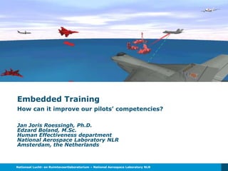 Nationaal Lucht- en Ruimtevaartlaboratorium – National Aerospace Laboratory NLR
Embedded Training
How can it improve our pilots’ competencies?
Jan Joris Roessingh, Ph.D.
Edzard Boland, M.Sc.
Human Effectiveness department
National Aerospace Laboratory NLR
Amsterdam, the Netherlands
 