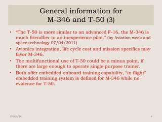 General information for
M-346 and T-50 (3)
• “The T-50 is more similar to an advanced F-16, the M-346 is
much friendlier to an inexperience pilot.” (by Aviation week and
space technology 07/04/2011)
• Avionics integration, life cycle cost and mission specifics may
favor M-346.
• The multifunctional use of T-50 could be a minus point, if
there are large enough to operate single-purpose trainer.
• Both offer embedded onboard training capability, “in flight”
embedded training system is defined for M-346 while no
evidence for T-50.
2016/8/14 4
 