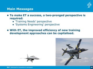 40
Main Messages
 To make ET a success, a two-pronged perspective is
required:
 ‘Training Needs’ perspective
 ‘Systems Engineering’ perspective
 With ET, the improved efficiency of new training
development approaches can be capitalised.
 
