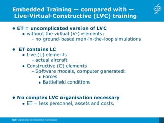 Embedded Training -- compared with --
Live-Virtual-Constructive (LVC) training
 ET = uncomplicated version of LVC
 without the virtual (V-) elements:
– no ground-based man-in-the-loop simulations
 ET contains LC
 Live (L) elements
– actual aircraft
 Constructive (C) elements
– Software models, computer generated:
 Forces
 Battlefield conditions
 No complex LVC organisation necessary
 ET = less personnel, assets and costs.
 