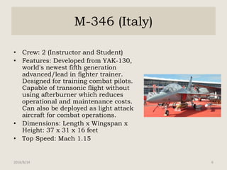 M-346 (Italy)
• Crew: 2 (Instructor and Student)
• Features: Developed from YAK-130,
world's newest fifth generation
advanced/lead in fighter trainer.
Designed for training combat pilots.
Capable of transonic flight without
using afterburner which reduces
operational and maintenance costs.
Can also be deployed as light attack
aircraft for combat operations.
• Dimensions: Length x Wingspan x
Height: 37 x 31 x 16 feet
• Top Speed: Mach 1.15
2016/8/14 6
 