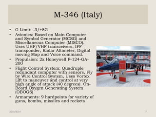M-346 (Italy)
• G Limit: -3/+8G
• Avionics: Based on Main Computer
and Symbol Generator (MCSG) and
Miscellaneous Computer (MISCO).
Uses UHF/VHF transceivers, IFF
transponder, Radar Altimeter, Digital
moving Map and Voice command.
• Propulsion: 2x Honeywell F-124-GA-
200
• Flight Control System: Quadruple
redundant computer with sensors, Fly
by Wire Control System, Uses Vortex
Lift to maneuver and control at very
high angle of attack (40 degrees). On-
Board Oxygen Generating System
(OBOGS).
• Armaments: 9 hardpoints for variety of
guns, bombs, missiles and rockets
2016/8/14 7
 