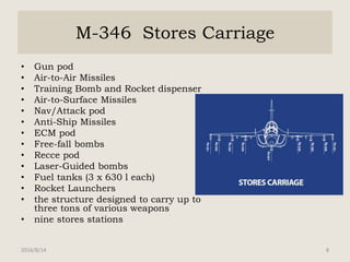 M-346 Stores Carriage
• Gun pod
• Air-to-Air Missiles
• Training Bomb and Rocket dispenser
• Air-to-Surface Missiles
• Nav/Attack pod
• Anti-Ship Missiles
• ECM pod
• Free-fall bombs
• Recce pod
• Laser-Guided bombs
• Fuel tanks (3 x 630 l each)
• Rocket Launchers
• the structure designed to carry up to
three tons of various weapons
• nine stores stations
2016/8/14 8
 