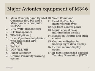 Major Avionics equipment of M346
1. Main Computer and Symbol
Generator (MCSG) and a
Miscellaneous Computer
(MISCO)
2. UHV/VHF Transceivers
3. IFF Transponder
4. TCAS (Optional)
5. Laser Gyro inertial platform
with embedded GPS
(IN/GPS)
6. TACAN
7. VOR/ILS/MB
8. Radar Altimeter
9. Ground Proximity warning
system
10. Voice Command
11. Head Up Display
(raster/stroke type)
12. Up-front control panel
13. Liquid crystal color
multifunction display
14. Hands on throttle and stick
control
15. Get home display for
backup flight data display
16. Helmet mount display
option
17. In-flight Embedded Tactical
Training Simulation (ETTS)
2016/8/14 9
 