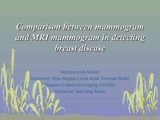 Comparison between mammogramComparison between mammogram
and MRI mammogram in detectingand MRI mammogram in detecting
breast diseasebreast disease
Nordina binti Nordin
Supervior: Miss Angela Lema Anak Thomas Sudin
Degree in Medical Imaging (HONS)
UniversitI Teknologi Mara
 