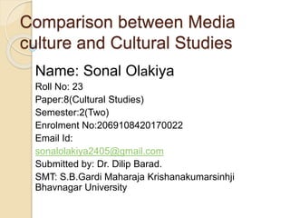 Comparison between Media
culture and Cultural Studies
Name: Sonal Olakiya
Roll No: 23
Paper:8(Cultural Studies)
Semester:2(Two)
Enrolment No:2069108420170022
Email Id:
sonalolakiya2405@gmail.com
Submitted by: Dr. Dilip Barad.
SMT: S.B.Gardi Maharaja Krishanakumarsinhji
Bhavnagar University
 