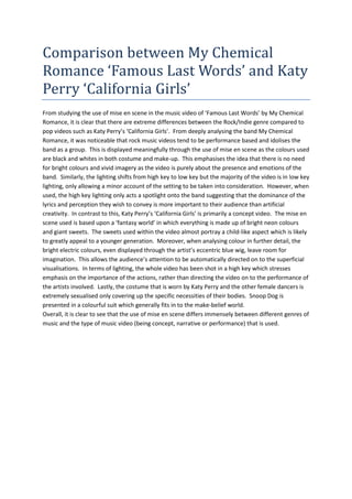 Comparison between My Chemical Romance ‘Famous Last Words’ and Katy Perry ‘California Girls’<br />From studying the use of mise en scene in the music video of ‘Famous Last Words’ by My Chemical Romance, it is clear that there are extreme differences between the Rock/Indie genre compared to pop videos such as Katy Perry’s ‘California Girls’.  From deeply analysing the band My Chemical Romance, it was noticeable that rock music videos tend to be performance based and idolises the band as a group.  This is displayed meaningfully through the use of mise en scene as the colours used are black and whites in both costume and make-up.  This emphasises the idea that there is no need for bright colours and vivid imagery as the video is purely about the presence and emotions of the band.  Similarly, the lighting shifts from high key to low key but the majority of the video is in low key lighting, only allowing a minor account of the setting to be taken into consideration.  However, when used, the high key lighting only acts a spotlight onto the band suggesting that the dominance of the lyrics and perception they wish to convey is more important to their audience than artificial creativity.  In contrast to this, Katy Perry’s ‘California Girls’ is primarily a concept video.  The mise en scene used is based upon a ‘fantasy world’ in which everything is made up of bright neon colours and giant sweets.  The sweets used within the video almost portray a child-like aspect which is likely to greatly appeal to a younger generation.  Moreover, when analysing colour in further detail, the bright electric colours, even displayed through the artist’s eccentric blue wig, leave room for imagination.  This allows the audience’s attention to be automatically directed on to the superficial visualisations.  In terms of lighting, the whole video has been shot in a high key which stresses emphasis on the importance of the actions, rather than directing the video on to the performance of the artists involved.  Lastly, the costume that is worn by Katy Perry and the other female dancers is extremely sexualised only covering up the specific necessities of their bodies.  Snoop Dog is presented in a colourful suit which generally fits in to the make-belief world.  Overall, it is clear to see that the use of mise en scene differs immensely between different genres of music and the type of music video (being concept, narrative or performance) that is used.  <br />