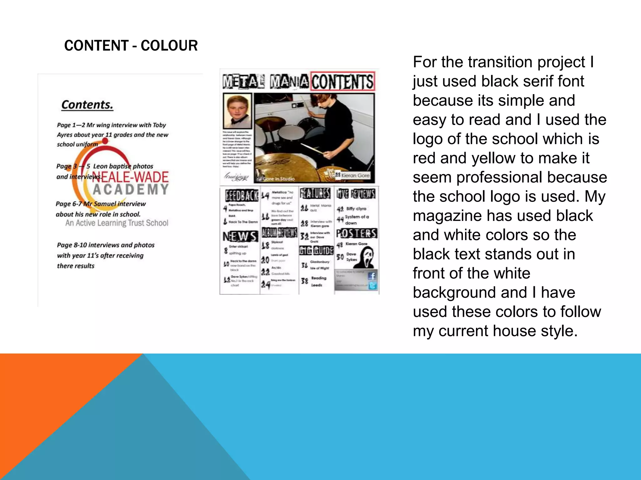 CONTENT - COLOUR
For the transition project I
just used black serif font
because its simple and
easy to read and I used the
logo of the school which is
red and yellow to make it
seem professional because
the school logo is used. My
magazine has used black
and white colors so the
black text stands out in
front of the white
background and I have
used these colors to follow
my current house style.

 