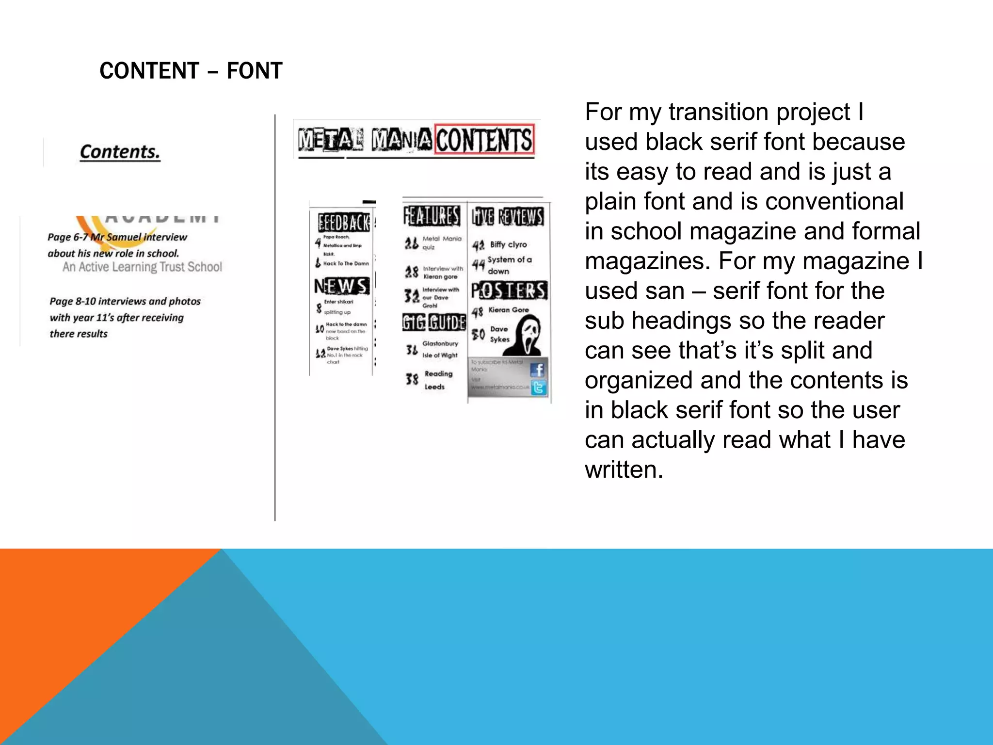 CONTENT – FONT
For my transition project I
used black serif font because
its easy to read and is just a
plain font and is conventional
in school magazine and formal
magazines. For my magazine I
used san – serif font for the
sub headings so the reader
can see that’s it’s split and
organized and the contents is
in black serif font so the user
can actually read what I have
written.

 