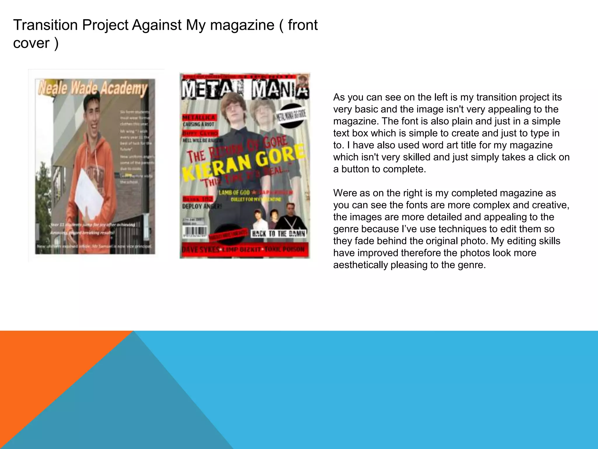 Transition Project Against My magazine ( front
cover )

As you can see on the left is my transition project its
very basic and the image isn't very appealing to the
magazine. The font is also plain and just in a simple
text box which is simple to create and just to type in
to. I have also used word art title for my magazine
which isn't very skilled and just simply takes a click on
a button to complete.
Were as on the right is my completed magazine as
you can see the fonts are more complex and creative,
the images are more detailed and appealing to the
genre because I’ve use techniques to edit them so
they fade behind the original photo. My editing skills
have improved therefore the photos look more
aesthetically pleasing to the genre.

 
