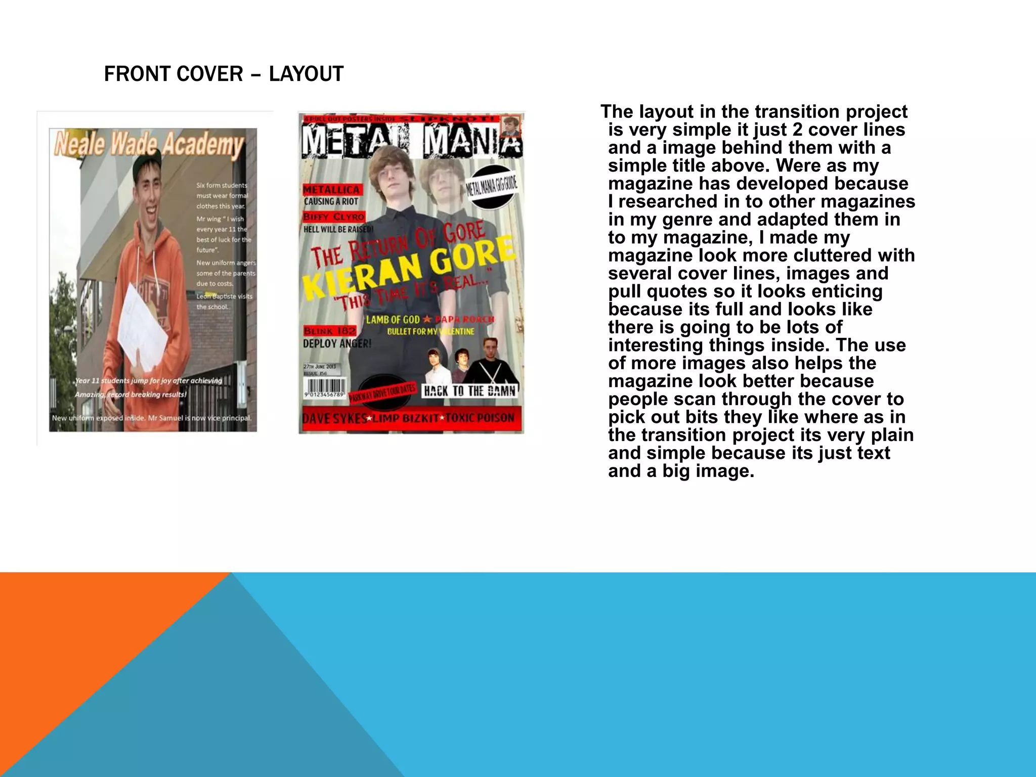 FRONT COVER – LAYOUT
The layout in the transition project
is very simple it just 2 cover lines
and a image behind them with a
simple title above. Were as my
magazine has developed because
I researched in to other magazines
in my genre and adapted them in
to my magazine, I made my
magazine look more cluttered with
several cover lines, images and
pull quotes so it looks enticing
because its full and looks like
there is going to be lots of
interesting things inside. The use
of more images also helps the
magazine look better because
people scan through the cover to
pick out bits they like where as in
the transition project its very plain
and simple because its just text
and a big image.

 