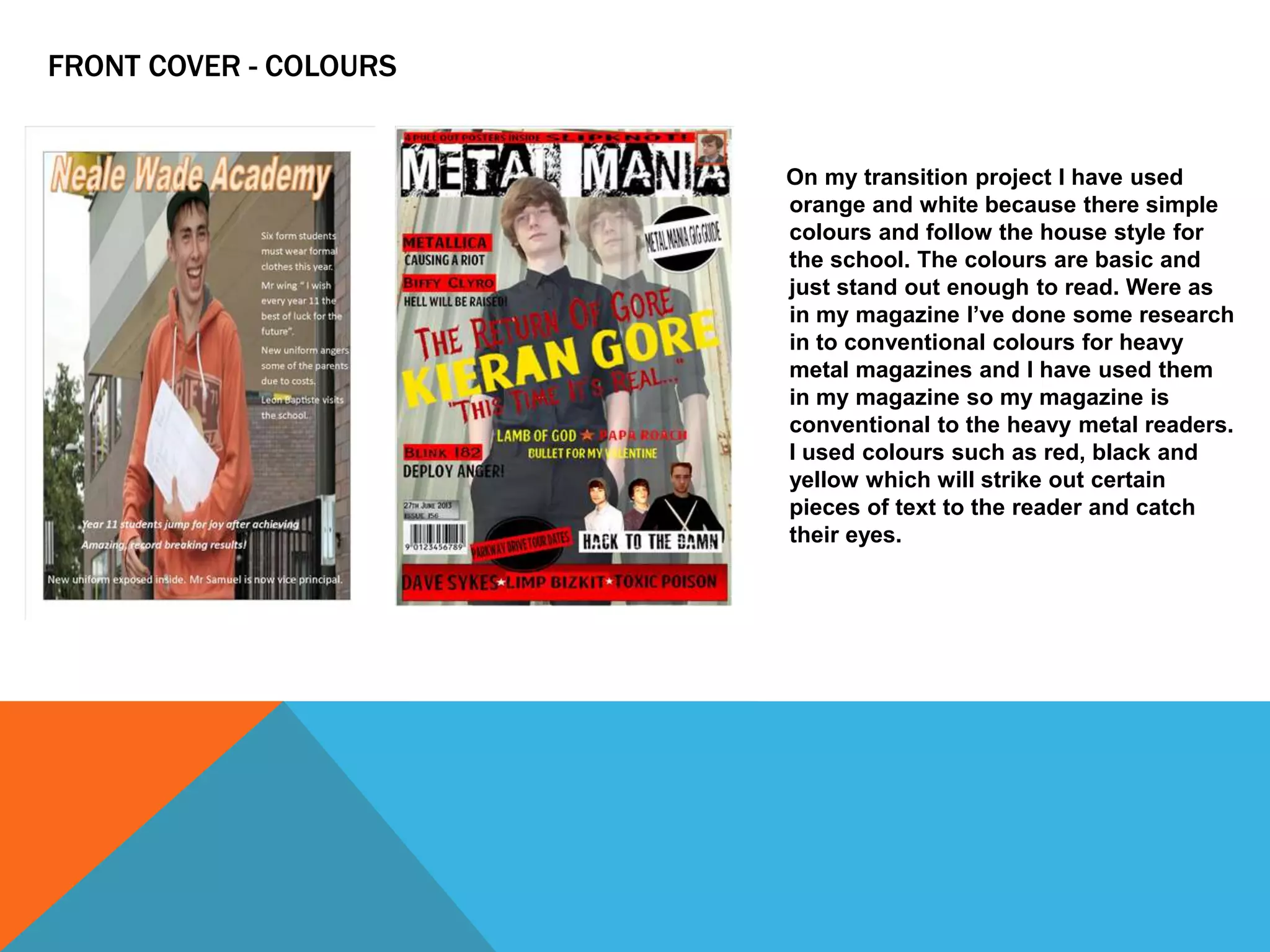 FRONT COVER - COLOURS

On my transition project I have used
orange and white because there simple
colours and follow the house style for
the school. The colours are basic and
just stand out enough to read. Were as
in my magazine I’ve done some research
in to conventional colours for heavy
metal magazines and I have used them
in my magazine so my magazine is
conventional to the heavy metal readers.
I used colours such as red, black and
yellow which will strike out certain
pieces of text to the reader and catch
their eyes.

 