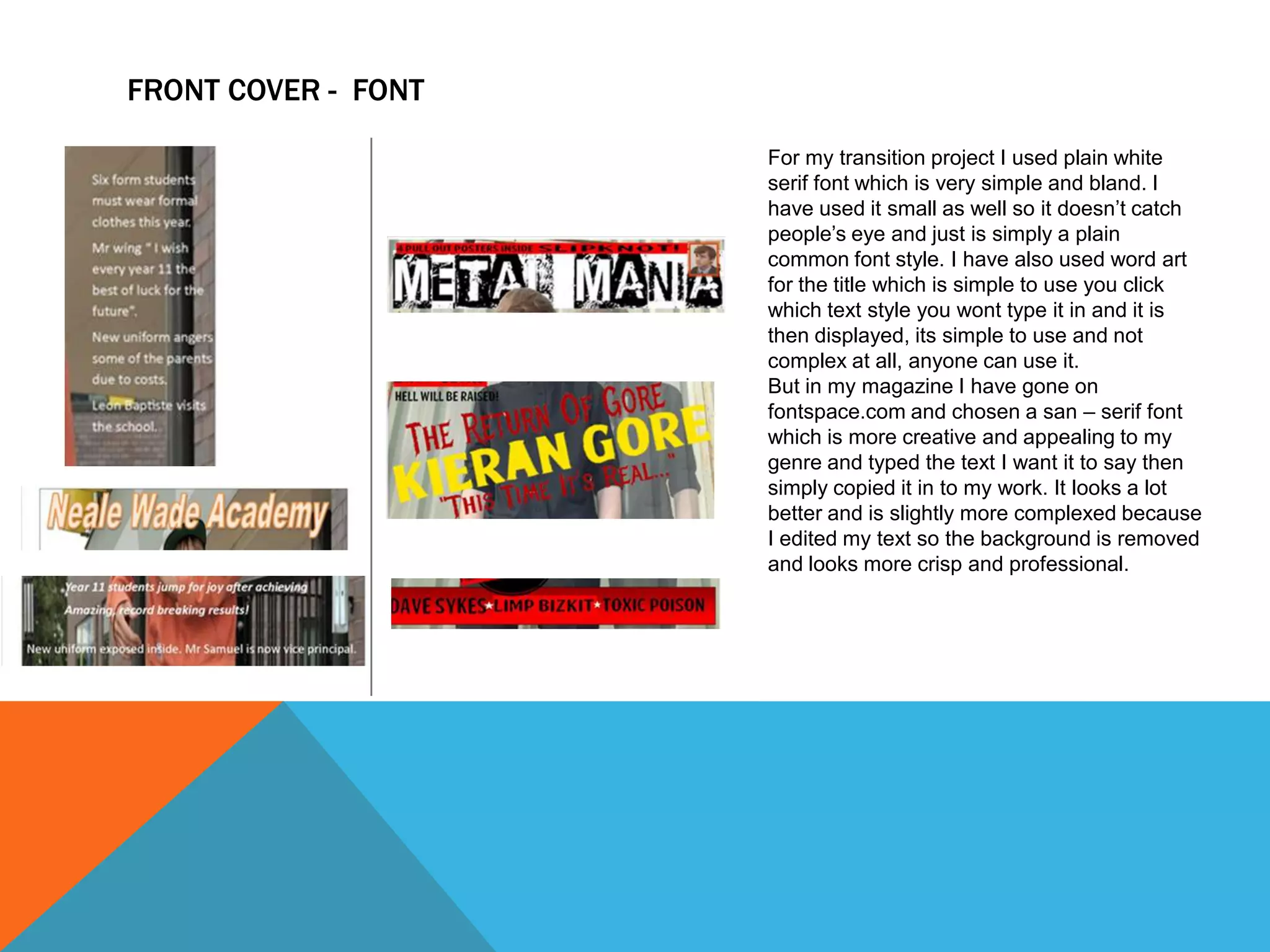 FRONT COVER - FONT
For my transition project I used plain white
serif font which is very simple and bland. I
have used it small as well so it doesn’t catch
people’s eye and just is simply a plain
common font style. I have also used word art
for the title which is simple to use you click
which text style you wont type it in and it is
then displayed, its simple to use and not
complex at all, anyone can use it.
But in my magazine I have gone on
fontspace.com and chosen a san – serif font
which is more creative and appealing to my
genre and typed the text I want it to say then
simply copied it in to my work. It looks a lot
better and is slightly more complexed because
I edited my text so the background is removed
and looks more crisp and professional.

 