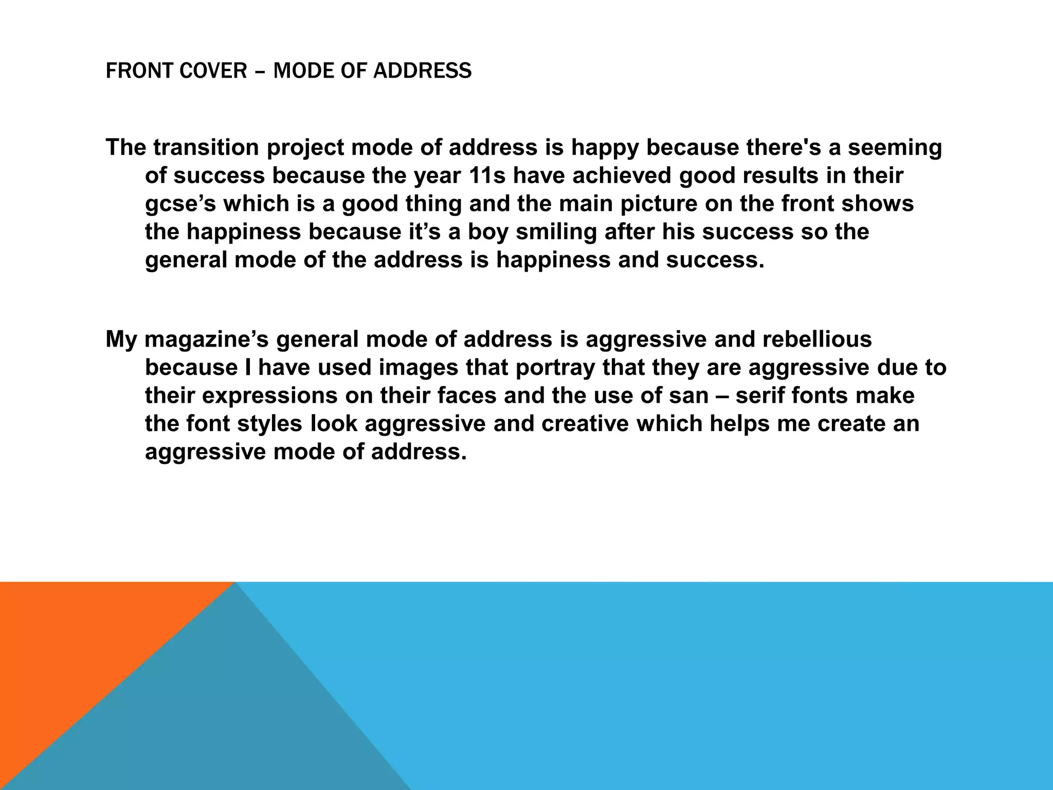 FRONT COVER – MODE OF ADDRESS
The transition project mode of address is happy because there's a seeming
of success because the year 11s have achieved good results in their
gcse’s which is a good thing and the main picture on the front shows
the happiness because it’s a boy smiling after his success so the
general mode of the address is happiness and success.
My magazine’s general mode of address is aggressive and rebellious
because I have used images that portray that they are aggressive due to
their expressions on their faces and the use of san – serif fonts make
the font styles look aggressive and creative which helps me create an
aggressive mode of address.

 