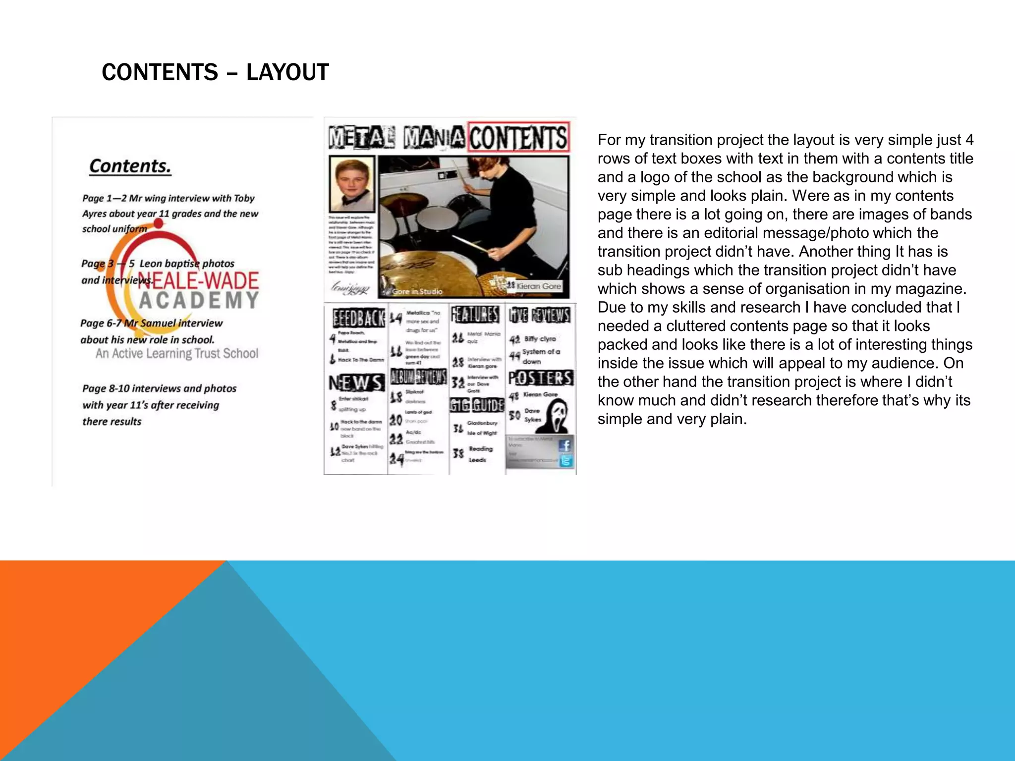 CONTENTS – LAYOUT
For my transition project the layout is very simple just 4
rows of text boxes with text in them with a contents title
and a logo of the school as the background which is
very simple and looks plain. Were as in my contents
page there is a lot going on, there are images of bands
and there is an editorial message/photo which the
transition project didn’t have. Another thing It has is
sub headings which the transition project didn’t have
which shows a sense of organisation in my magazine.
Due to my skills and research I have concluded that I
needed a cluttered contents page so that it looks
packed and looks like there is a lot of interesting things
inside the issue which will appeal to my audience. On
the other hand the transition project is where I didn’t
know much and didn’t research therefore that’s why its
simple and very plain.

 