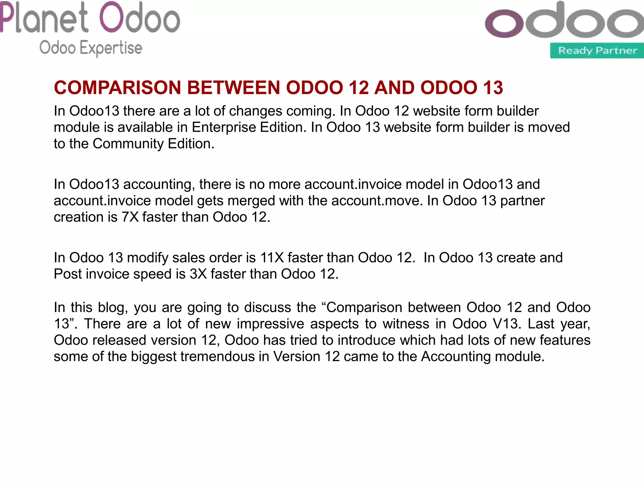 COMPARISON BETWEEN ODOO 12 AND ODOO 13
In Odoo13 there are a lot of changes coming. In Odoo 12 website form builder
module is available in Enterprise Edition. In Odoo 13 website form builder is moved
to the Community Edition.
In Odoo13 accounting, there is no more account.invoice model in Odoo13 and
account.invoice model gets merged with the account.move. In Odoo 13 partner
creation is 7X faster than Odoo 12.
In Odoo 13 modify sales order is 11X faster than Odoo 12. In Odoo 13 create and
Post invoice speed is 3X faster than Odoo 12.
In this blog, you are going to discuss the “Comparison between Odoo 12 and Odoo
13”. There are a lot of new impressive aspects to witness in Odoo V13. Last year,
Odoo released version 12, Odoo has tried to introduce which had lots of new features
some of the biggest tremendous in Version 12 came to the Accounting module.