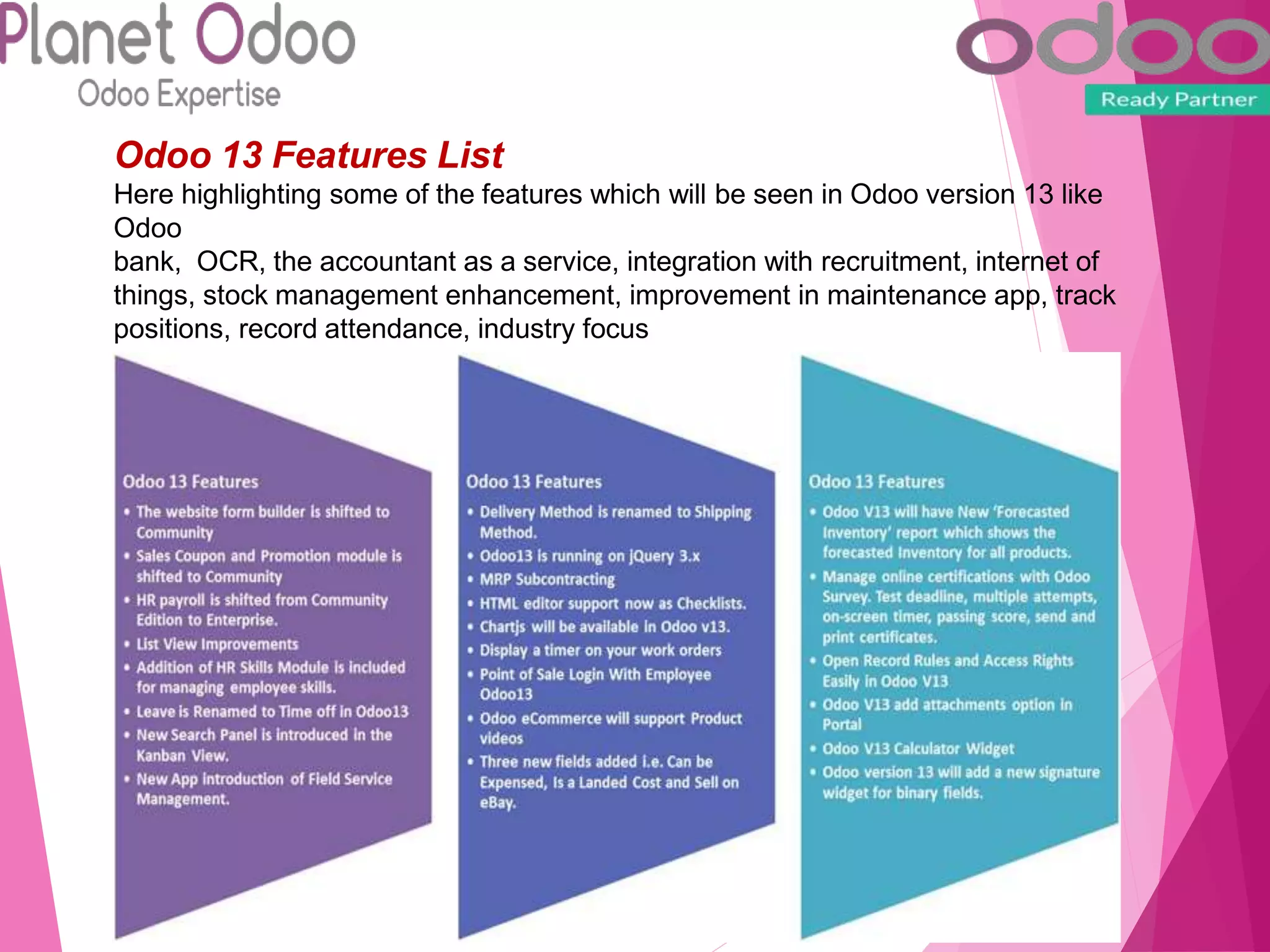 Odoo 13 Features List
Here highlighting some of the features which will be seen in Odoo version 13 like
Odoo
bank, OCR, the accountant as a service, integration with recruitment, internet of
things, stock management enhancement, improvement in maintenance app, track
positions, record attendance, industry focus