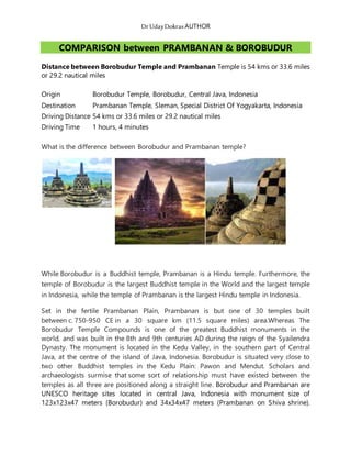 DrUdayDokras AUTHOR
COMPARISON between PRAMBANAN & BOROBUDUR
Distance between Borobudur Temple and Prambanan Temple is 54 kms or 33.6 miles
or 29.2 nautical miles
Origin Borobudur Temple, Borobudur, Central Java, Indonesia
Destination Prambanan Temple, Sleman, Special District Of Yogyakarta, Indonesia
Driving Distance 54 kms or 33.6 miles or 29.2 nautical miles
Driving Time 1 hours, 4 minutes
What is the difference between Borobudur and Prambanan temple?
While Borobudur is a Buddhist temple, Prambanan is a Hindu temple. Furthermore, the
temple of Borobudur is the largest Buddhist temple in the World and the largest temple
in Indonesia, while the temple of Prambanan is the largest Hindu temple in Indonesia.
Set in the fertile Prambanan Plain, Prambanan is but one of 30 temples built
between c. 750-950 CE in a 30 square km (11.5 square miles) area.Whereas The
Borobudur Temple Compounds is one of the greatest Buddhist monuments in the
world, and was built in the 8th and 9th centuries AD during the reign of the Syailendra
Dynasty. The monument is located in the Kedu Valley, in the southern part of Central
Java, at the centre of the island of Java, Indonesia. Borobudur is situated very close to
two other Buddhist temples in the Kedu Plain: Pawon and Mendut. Scholars and
archaeologists surmise that some sort of relationship must have existed between the
temples as all three are positioned along a straight line. Borobudur and Prambanan are
UNESCO heritage sites located in central Java, Indonesia with monument size of
123x123x47 meters (Borobudur) and 34x34x47 meters (Prambanan on Shiva shrine).
 