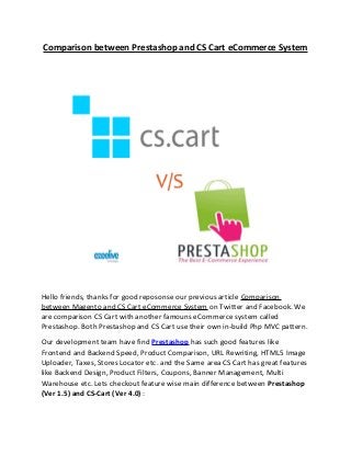 Comparison between Prestashop and CS Cart eCommerce System
Hello friends, thanks for good reposonse our previous article Comparison
between Magento and CS Cart eCommerce System on Twitter and Facebook. We
are comparison CS Cart with another famouns eCommerce system called
Prestashop. Both Prestashop and CS Cart use their own in-build Php MVC pattern.
Our development team have find Prestashop has such good features like
Frontend and Backend Speed, Product Comparison, URL Rewriting, HTML5 Image
Uploader, Taxes, Stores Locator etc. and the Same area CS Cart has great features
like Backend Design, Product Filters, Coupons, Banner Management, Multi
Warehouse etc. Lets checkout feature wise main difference between Prestashop
(Ver 1.5) and CS-Cart (Ver 4.0) :
 