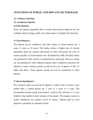 FUNCTIONS OF PUBLIC AND PRIVATE SECTOR BANK
A):- Primary functions
1):-Acceptance deposits
a) Time Deposit:-
These are deposit repayable after a certain fixed period. Deposits are not
withdraw able by cheque, draft or by other means. It includes the following.
 Fixed Deposit :-
The deposit can be withdrawn only after expiry of certain period, say 3
years, 5 years or 10 years. The banker allows a higher rate of interest
depending upon the amount and period of time. Previously the rates of
interest payable on fixed deposit were determined by RBI. Presently banks
are permitted to offer interest as determined by each bank. However, banks
are not permitted to offer different interest rates to different customers for
deposits of same maturity period, except in the case of deposit of RS. 15
lakhs and above. Fixed deposit receipt can not be transferred to other
persons.
 Recurring Deposit :-
The customer opens an account & deposit a certain sum of money every
month after a certain period say 1 year or 3 years or 5 years. The
accumulated amount along with interest is paid to the customer. It is very
helpful to the middle & poor sections of the people. This deposit system is
useful mechanism for regulars savers of money. Interest paid on such
deposits is generally on cumulative basic.
10
 