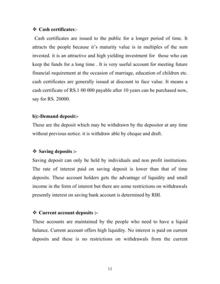  Cash certificates:-
Cash certificates are issued to the public for a longer period of time. It
attracts the people because it’s maturity value is in multiples of the sum
invested. it is an attractive and high yielding investment for those who can
keep the funds for a long time . It is very useful account for meeting future
financial requirement at the occasion of marriage, education of children etc.
cash certificates are generally issued at discount to face value. It means a
cash certificate of RS.1 00 000 payable after 10 years can be purchased now,
say for RS. 20000.
b):-Demand deposit:-
These are the deposit which may be withdrawn by the depositor at any time
without previous notice. it is withdraw able by cheque and draft.
 Saving deposits :-
Saving deposit can only be held by individuals and non profit institutions.
The rate of interest paid on saving deposit is lower than that of time
deposits. These account holders gets the advantage of liquidity and small
income in the form of interest but there are some restrictions on withdrawals
presently interest on saving bank account is determined by RBI.
 Current account deposits :-
These accounts are maintained by the people who need to have a liquid
balance. Current account offers high liquidity. No interest is paid on current
deposits and these is no restrictions on withdrawals from the current
11
 