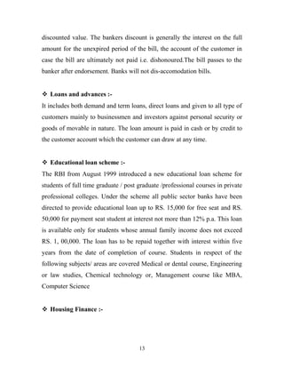 discounted value. The bankers discount is generally the interest on the full
amount for the unexpired period of the bill, the account of the customer in
case the bill are ultimately not paid i.e. dishonoured.The bill passes to the
banker after endorsement. Banks will not dis-accomodation bills.
 Loans and advances :-
It includes both demand and term loans, direct loans and given to all type of
customers mainly to businessmen and investors against personal security or
goods of movable in nature. The loan amount is paid in cash or by credit to
the customer account which the customer can draw at any time.
 Educational loan scheme :-
The RBI from August 1999 introduced a new educational loan scheme for
students of full time graduate / post graduate /professional courses in private
professional colleges. Under the scheme all public sector banks have been
directed to provide educational loan up to RS. 15,000 for free seat and RS.
50,000 for payment seat student at interest not more than 12% p.a. This loan
is available only for students whose annual family income does not exceed
RS. 1, 00,000. The loan has to be repaid together with interest within five
years from the date of completion of course. Students in respect of the
following subjects/ areas are covered Medical or dental course, Engineering
or law studies, Chemical technology or, Management course like MBA,
Computer Science
 Housing Finance :-
13
 
