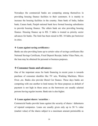 Nowadays the commercial banks are competing among themselves in
providing housing finance facilities to their customers. It is mainly to
increase the housing facilities in the country. State bank of India, Indian
bank, Canara bank, Punjab national bank have formed housing subsidiaries
to provide housing finance. The others bank are also providing housing
finance. Housing finance up to RS. 5 lakhs is treated as priority sector
advances for banks. The limit has been raised to RS. 10 lakhs per borrower
in cities.
 Loans against saving certificates:-
Banks are also providing loans up to certain value of savings certificates like
National Savings Certificate, Fixed Deposit Receipt, Indira Vikas Patra, etc.
the loan may be obtained for personal or business purposes.
 Consumer loans and advances:-
One of the important areas for bank financing in recent years is towards
purchase of consumer durables like TV sets, Washing Machines, Micro
Oven ,etc. Banks also provide liberal Car finance. These days banks are
competing with one another to lend money for these purposes as default of
payment is not high in these areas as the borrowers are usually salaried
persons having regular income. Bank rate is also higher.
 Loans against shares / securities :-
Commercial banks provide loans against the security of shares / debentures
of reputed companies. Loans are usually given only up to 50 % value
(market value) of the shares subject to a maximum amount permissible as
14
 
