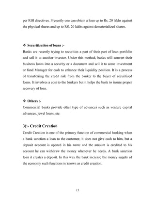 per RBI directives. Presently one can obtain a loan up to Rs. 20 lakhs against
the physical shares and up to RS. 20 lakhs against dematerialized shares.
 Securitization of loans :-
Banks are recently trying to securities a part of their part of loan portfolio
and sell it to another investor. Under this method, banks will convert their
business loans into a security or a document and sell it to some investment
or fund Manager for cash to enhance their liquidity position. It is a process
of transferring the credit risk from the banker to the buyer of securitised
loans. It involves a cost to the bankers but it helps the bank to insure proper
recovery of loan.
 Others :-
Commercial banks provide other type of advances such as venture capital
advances, jewel loans, etc
3):- Credit Creation
Credit Creation is one of the primary function of commercial banking when
a bank sanction a loan to the customer, it does not give cash to him, but a
deposit account is opened in his name and the amount is credited to his
account he can withdraw the money whenever he needs. A bank sanction
loan it creates a deposit. In this way the bank increase the money supply of
the economy such functions is known as credit creation.
15
 
