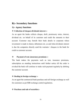 B):- Secondary functions
1):- Agency functions
 Collection of cheques dividends interest :-
As an agent the banks collects cheque, draft, promissory notes, interest,
dividend etc. on behalf of its customer and credit the amounts to their
account. Customer may furnish their bank details to corporate where
investment is made in shares; debentures etc. as and when dividend, interest
is due the companies directly send the warrants / cheques to the bank for
credit to customer account.
 Payment of rent ,insurance premiums :-
The bank makes the payments such as rent, insurance premiums,
subscription on standing instructions until further notice till the order is
revoked the bank will continue to make such payment regularly by debiting
the customer account.
 Dealing in foreign exchange :-
As an agent the commercial bank purchase and sell foreign exchange as well
for customers as per RBI exchange control regulations.
 Purchase and sale of securities:-
16
 