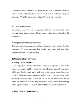 Commercial banks undertake the purchase and sale of different securities
such as shares, debentures, bonds etc. on behalf of their customers. They run
a separate “Portfolio management scheme” for their big customers.
 Act as correspondent :-
Commercial banks act as a correspondent of their customer. Small banks
even get travel tickets, book vehicles; receive letters etc. on behalf of the
customers.
 Preparation of income tax returns :-
They provide income tax returns and provide advice on tax matters for their
customers. For those purposes they employ tax experts and make their
services available to their customers.
2) General utility services:-
 Safety Locker Facility:-
Safe keeping of important document valuables like jewels is one of the
oldest services provided by commercial banks. Lockers are small receptacles
which are fitted in steel racks and kept inside strong rooms known as
“vaults”. These lockers are available on half yearly or annual rental basis.
The bank merely provided lockers and the key but the valuable are always
under the control of its users. Any customer of safety lockers after entering
into a register his name account number and time can enter into the vault.
 Issue “Traveler’s cheques’’ :-
17
 