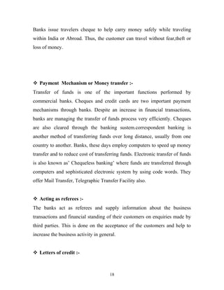 Banks issue travelers cheque to help carry money safely while traveling
within India or Abroad. Thus, the customer can travel without fear,theft or
loss of money.
 Payment Mechanism or Money transfer :-
Transfer of funds is one of the important functions performed by
commercial banks. Cheques and credit cards are two important payment
mechanisms through banks. Despite an increase in financial transactions,
banks are managing the transfer of funds process very efficiently. Cheques
are also cleared through the banking sustem.correspondent banking is
another method of transferring funds over long distance, usually from one
country to another. Banks, these days employ computers to speed up money
transfer and to reduce cost of transferring funds. Electronic transfer of funds
is also known as’ Chequeless banking’ where funds are transferred through
computers and sophisticated electronic system by using code words. They
offer Mail Transfer, Telegraphic Transfer Facility also.
 Acting as referees :-
The banks act as referees and supply information about the business
transactions and financial standing of their customers on enquiries made by
third parties. This is done on the acceptance of the customers and help to
increase the business activity in general.
 Letters of credit :-
18
 