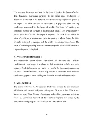 It is payment document provided by the buyer’s bankers in favour of seller.
This document guarantees payment to the seller upon production of
document mentioned in the letter of credit evidencing dispatch of goods to
the buyer. The letter of credit is an assurance of payment upon fulfilling
conditions mentioned in the letter of credit. The letter of credit is an
important method of payment in international trade. There are primarily 4
parties to letter of credit. The buyer or importer, the bank which issues the
letter of credit ,known as opening bank, the person in whose favour the letter
of credit is issued or opened, and the credit receiving/advising bank. The
letter of credit is generally advised / sent through the seller’s bank known as
Negotiating or advising bank.
 Provide trade information :-
The commercial banks collect information on business and financial
conditions etc. and make it available to their customers to help plan their
strategy. Trade information service is very useful for those customers going
for cross – border business. it will help traders to know the exact business
conditions , payment rules and buyers financial status in other countries.
 ATM facilities :-
The banks .today has ATM facilities. Under this system the customers can
withdrawn their money easily and quickly and 24 hours a day. This is also
known as Any Time Money .Customers under this system can withdraw
funds i.e. Currency notes with a help of certain magnetic card issued by the
bank and similarly deposit cash / cheque for credit to account.
19
 