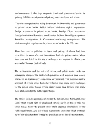 and consumers. It also buys corporate bonds and government bonds. Its
primary liabilities are deposits and primary assets are loans and bonds.
There is a comprehensive policy framework for Ownership and governance
in private sector banks. Which include minimum capital requirement,
foreign investment in private sector banks, Foreign Direct Investment,
Foreign Institutional Investors, Non Resident Indians, Due diligence process
Transition arrangements & Continuous monitoring arrangements. The
minimum capital requirement for private sector banks is Rs.200 crore.
There has been a guideline on issue and pricing of shares had been
prescribed. In terms of extant instructions, banks in private sector, whose
shares are not listed on the stock exchanges, are required to obtain prior
approval of Reserve Bank of India
The performance and the roles of private and public sector banks are
undergoing changes. The banks, both private as well as public have to now
operate in an increasingly competitive environment. The customer-centric
approach of private sector banks have thrown open many more challenges
for the public sector banks private sector banks have thrown open many
more challenges for the public sector banks.
The project includes comparison between the Public Sector & Private Sector
Bank which would help to understand various aspect of this of this two
sector banks &how the private sector Bank creating competition for the
Public sector Bank. And also we are overcome to know step which are taken
by the Public sector Bank to face the challenges of the Private Sector Bank.
2
 