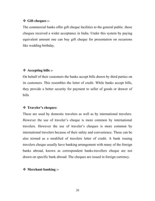  Gift cheques :-
The commercial banks offer gift cheque facilities to the general public .these
cheques received a wider acceptance in India. Under this system by paying
equivalent amount one can buy gift cheque for presentation on occasions
like wedding birthday.
 Accepting bills :-
On behalf of their customers the banks accept bills drawn by third parties on
its customers. This resembles the letter of credit. While banks accept bills,
they provide a better security for payment to seller of goods or drawer of
bills
 Traveler’s cheques:
These are used by domestic travelers as well as by international travelers.
However the use of traveler’s cheque is more common by international
travelers. However the use of traveler’s cheques is more common by
international travelers because of their safety and convenience. These can be
also termed as a modified of travelers letter of credit. A bank issuing
travelers cheque usually have banking arrangement with many of the foreign
banks abroad, known as correspondent banks.travellers cheque are not
drawn on specific bank abroad. The cheques are issued in foreign currency.
 Merchant banking :-
20
 