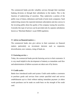 The commercial banks provide valuables services through their merchant
banking divisions or through their subsidiaries to the traders. This is the
function of underwriting of securities. They underwrite a portion of the
public issue of shares, debentures and bonds of joint stock companies. Such
underwriting ensures the expected minimum subscription and also convey to
the investing public about the quality of the company issuing the securities.
Currently this type of services can be provided only by separate subsidiaries
known as ‘Merchant Bankers’ as per SEBI regulation.
 Advice on financial matters :-
The commercial banks also give advice to their customers on financial
matters particularly on investment decision such as expansion,
diversification, new ventures, rising of funds etc.
 Factoring service :-
Today, the commercial banks provide factoring service to their customers. It
is very much helpful in the development of industry as immediate cash flow
and administration of debtors accounts are taken care of by factors.
 Credit cards:-
Banks have introduced credit card system. Credit cards enables a customers
to purchase goods and services from certain specified retail and service
establishments up to a limit without making immediate payment ,in others
words purchases can be made on credit basic on the strength of the credit
card.
21
 