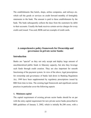 The establishments like hotels, shops, airline companies, and railways etc.
which sell the goods or services on credit forward monthly of fortnightly
statements to the bank. The amount is paid to these establishments by the
bank. The bank subsequently collects the dues from the customers by debit
to their accounts. Usually the bank receives certain service charges for every
credit card issued. Visa card, BOB card are example of credit cards.
A comprehensive policy framework for Ownership and
governance in private sector banks
Introduction
Banks are "special" as they not only accept and deploy large amount of
uncollateralized public funds in fiduciary capacity, but also they leverage
such funds through credit creation. They are also important for smooth
functioning of the payment system. In view of the above, legal prescriptions
for ownership and governance of banks laid down in Banking Regulation
Act, 1949 have been supplemented by regulatory prescriptions issued by
RBI from time to time. The existing legal framework and significant current
practices in particular cover the following aspects
1. Minimum capital
The capital requirement of existing private sector banks should be on par
with the entry capital requirement for new private sector banks prescribed in
RBI guidelines of January 3, 2002, which is initially Rs.200 crore, with a
22
 
