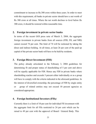 commitment to increase to Rs.300 crore within three years. In order to meet
with this requirement, all banks in private sector should have a net worth of
Rs 300 crore at all times. Where the net worth declines to level below Rs
300 crore, it should be restored within reasonable time.
2. Foreign investment in private sector banks
In terms of the recent GOI press note of March 5, 2004, the aggregate
foreign investment in private banks from all sources (FDI, FII, and NRI)
cannot exceed 74 per cent. The limit of 74 will be reckoned by taking the
direct and indirect holding. At all times, at least 26 per cent of the paid up
capital of the private sector bank will have to be held by residents.
3. Foreign Direct Investment (FDI)
The policy already articulated in the February 3, 2004 guidelines for
determining fit and proper status of shareholding of 5 per cent and above
will be equally applicable for FDI. Hence any FDI in private banks where
shareholding reaches and exceeds 5 percent either individually or as a group
will have to comply with the criteria indicated in the aforesaid guidelines. In
the interest of diversified ownership, the percentage of FDI by single entity
or group of related entities may not exceed 10 percent agencies as
considered appropriate.
4. Foreign Institutional Investors (FIIs)
Currently there is a limit of 10 per cent for individual FII investment with
the aggregate limit for all FIIs restricted to 24 per cent which can be
raised to 49 per cent with the approval of Board / General Body. This
23
 