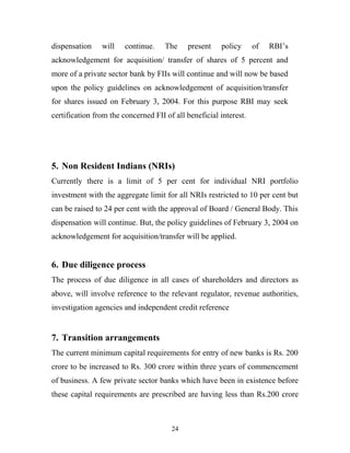 dispensation will continue. The present policy of RBI’s
acknowledgement for acquisition/ transfer of shares of 5 percent and
more of a private sector bank by FIIs will continue and will now be based
upon the policy guidelines on acknowledgement of acquisition/transfer
for shares issued on February 3, 2004. For this purpose RBI may seek
certification from the concerned FII of all beneficial interest.
5. Non Resident Indians (NRIs)
Currently there is a limit of 5 per cent for individual NRI portfolio
investment with the aggregate limit for all NRIs restricted to 10 per cent but
can be raised to 24 per cent with the approval of Board / General Body. This
dispensation will continue. But, the policy guidelines of February 3, 2004 on
acknowledgement for acquisition/transfer will be applied.
6. Due diligence process
The process of due diligence in all cases of shareholders and directors as
above, will involve reference to the relevant regulator, revenue authorities,
investigation agencies and independent credit reference
7. Transition arrangements
The current minimum capital requirements for entry of new banks is Rs. 200
crore to be increased to Rs. 300 crore within three years of commencement
of business. A few private sector banks which have been in existence before
these capital requirements are prescribed are having less than Rs.200 crore
24
 